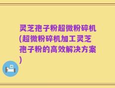 灵芝孢子粉超微粉碎机(超微粉碎机加工灵芝孢子粉的高效解决方案)