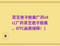 灵芝孢子胶囊广药otc(广药灵芝孢子胶囊，OTC品质保障！)