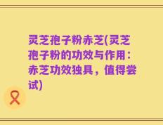 灵芝孢子粉赤芝(灵芝孢子粉的功效与作用：赤芝功效独具，值得尝试)