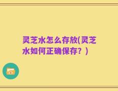 灵芝水怎么存放(灵芝水如何正确保存？)