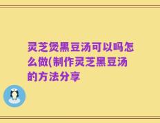 灵芝煲黑豆汤可以吗怎么做(制作灵芝黑豆汤的方法分享