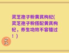 灵芝孢子粉黄芪枸杞(灵芝孢子粉搭配黄芪枸杞，养生功效不容错过！)