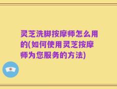 灵芝洗脚按摩师怎么用的(如何使用灵芝按摩师为您服务的方法)