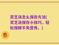 灵芝汤怎么保存方法(灵芝汤保存小技巧，轻松保鲜不失营养。)