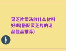 灵芝片煲汤放什么材料好喝(搭配灵芝片的汤品佳品推荐)