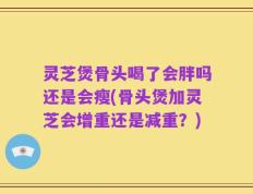 灵芝煲骨头喝了会胖吗还是会瘦(骨头煲加灵芝会增重还是减重？)