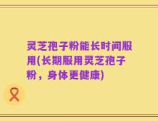 灵芝孢子粉能长时间服用(长期服用灵芝孢子粉，身体更健康)