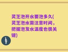 灵芝泡开水要泡多久(灵芝泡水需注意时间，把握泡发水温度也很关键)