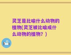 灵芝是比喻什么动物的植物(灵芝被比喻成什么动物的植物？)