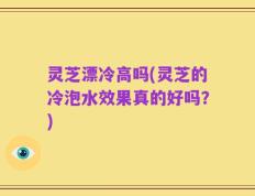 灵芝漂冷高吗(灵芝的冷泡水效果真的好吗？)