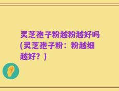 灵芝孢子粉越粉越好吗(灵芝孢子粉：粉越细越好？)
