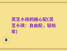 灵芝小孩的随心配(灵芝小孩：自由配，轻松享)