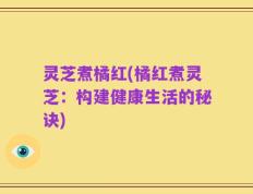 灵芝煮橘红(橘红煮灵芝：构建健康生活的秘诀)