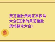 灵芝猪肚煲鸡正宗做法大全(正宗的灵芝猪肚煲鸡做法大全)