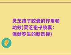 灵芝孢子胶囊的作用和功效(灵芝孢子胶囊：保健养生的新选择)