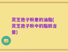 灵芝孢子粉里的油脂(灵芝孢子粉中的脂肪含量)