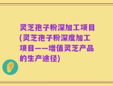 灵芝孢子粉深加工项目(灵芝孢子粉深度加工项目——增值灵芝产品的生产途径)