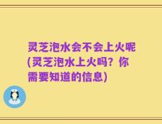 灵芝泡水会不会上火呢(灵芝泡水上火吗？你需要知道的信息)