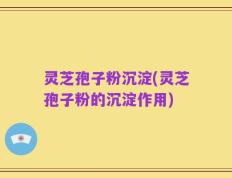 灵芝孢子粉沉淀(灵芝孢子粉的沉淀作用)