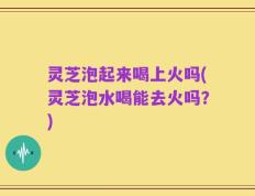 灵芝泡起来喝上火吗(灵芝泡水喝能去火吗？)