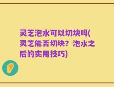 灵芝泡水可以切块吗(灵芝能否切块？泡水之后的实用技巧)