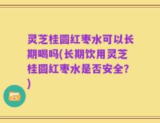 灵芝桂圆红枣水可以长期喝吗(长期饮用灵芝桂圆红枣水是否安全？)