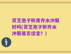 灵芝孢子粉用开水冲服好吗(灵芝孢子粉开水冲服是否适宜？)