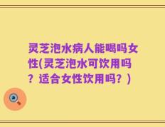灵芝泡水病人能喝吗女性(灵芝泡水可饮用吗？适合女性饮用吗？)