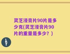灵芝浸膏片90片是多少克(灵芝浸膏片90片的重量是多少？)