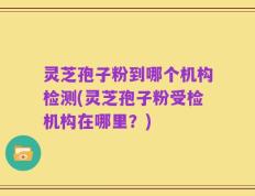灵芝孢子粉到哪个机构检测(灵芝孢子粉受检机构在哪里？)