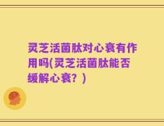 灵芝活菌肽对心衰有作用吗(灵芝活菌肽能否缓解心衰？)