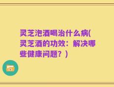 灵芝泡酒喝治什么病(灵芝酒的功效：解决哪些健康问题？)