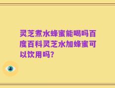 灵芝煮水蜂蜜能喝吗百度百科灵芝水加蜂蜜可以饮用吗？