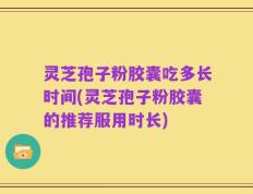 灵芝孢子粉胶囊吃多长时间(灵芝孢子粉胶囊的推荐服用时长)