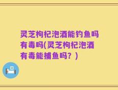灵芝枸杞泡酒能钓鱼吗有毒吗(灵芝枸杞泡酒有毒能捕鱼吗？)