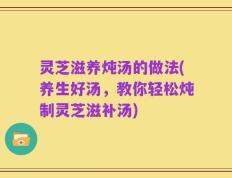 灵芝滋养炖汤的做法(养生好汤，教你轻松炖制灵芝滋补汤)