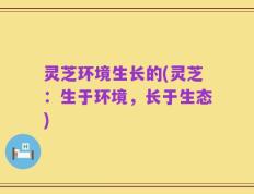灵芝环境生长的(灵芝：生于环境，长于生态)