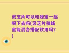 灵芝片可以和蜂蜜一起喝下去吗(灵芝片和蜂蜜能混合搭配饮用吗？)