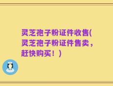 灵芝孢子粉证件收售(灵芝孢子粉证件售卖，赶快购买！)