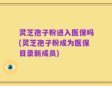 灵芝孢子粉进入医保吗(灵芝孢子粉成为医保目录新成员)