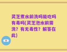 灵芝煮水前洗吗能吃吗有毒吗(灵芝泡水前需洗？有无毒性？解答在此)