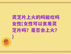 灵芝片上火的吗能吃吗女性(女性可以食用灵芝片吗？是否会上火？)