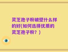 灵芝孢子粉破壁什么样的好(如何选择优质的灵芝孢子粉？)