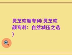 灵芝欢颜专利(灵芝欢颜专利：自然减压之选)