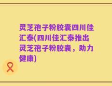 灵芝孢子粉胶囊四川佳汇泰(四川佳汇泰推出灵芝孢子粉胶囊，助力健康)