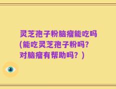 灵芝孢子粉脑瘤能吃吗(能吃灵芝孢子粉吗？对脑瘤有帮助吗？)
