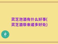 灵芝泡酒有什么好事(灵芝酒带来诸多好处)