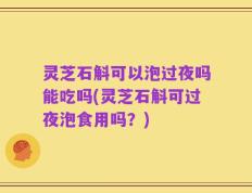 灵芝石斛可以泡过夜吗能吃吗(灵芝石斛可过夜泡食用吗？)