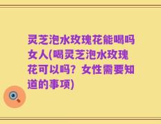 灵芝泡水玫瑰花能喝吗女人(喝灵芝泡水玫瑰花可以吗？女性需要知道的事项)
