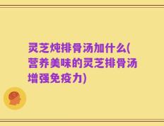 灵芝炖排骨汤加什么(营养美味的灵芝排骨汤增强免疫力)